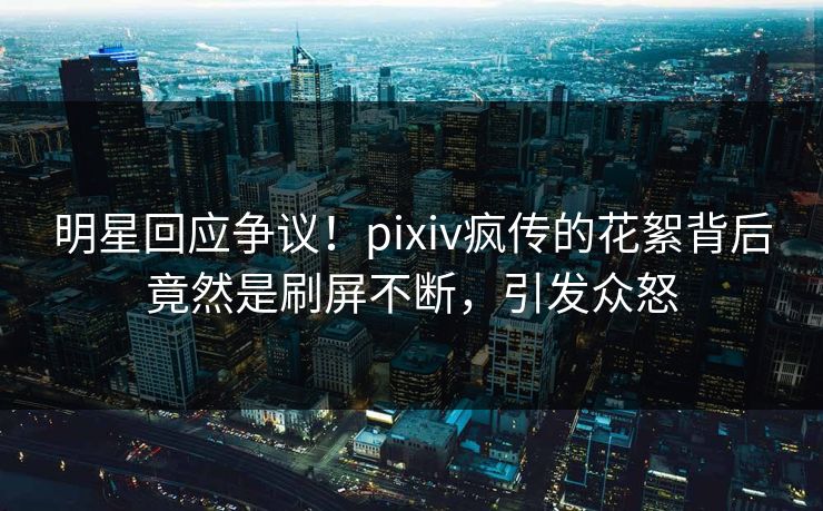 明星回应争议！pixiv疯传的花絮背后竟然是刷屏不断，引发众怒