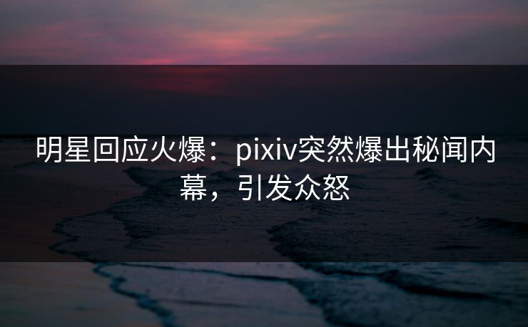 明星回应火爆：pixiv突然爆出秘闻内幕，引发众怒