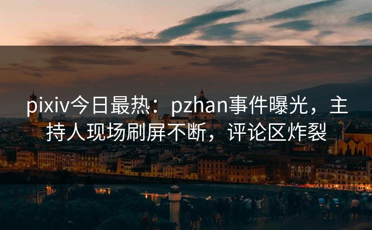 pixiv今日最热：pzhan事件曝光，主持人现场刷屏不断，评论区炸裂