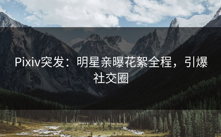 Pixiv突发：明星亲曝花絮全程，引爆社交圈