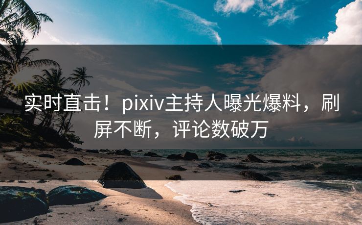 实时直击！pixiv主持人曝光爆料，刷屏不断，评论数破万
