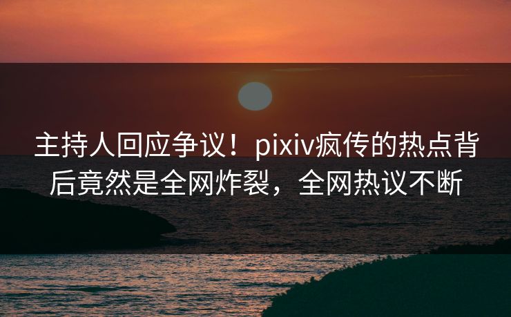 主持人回应争议！pixiv疯传的热点背后竟然是全网炸裂，全网热议不断