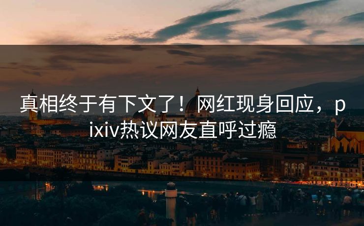 真相终于有下文了！网红现身回应，pixiv热议网友直呼过瘾