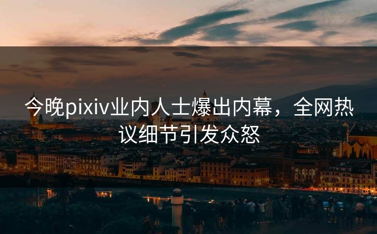 今晚pixiv业内人士爆出内幕，全网热议细节引发众怒