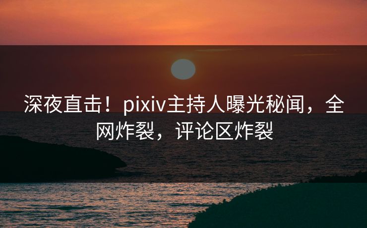 深夜直击！pixiv主持人曝光秘闻，全网炸裂，评论区炸裂