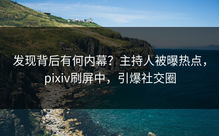 发现背后有何内幕？主持人被曝热点，pixiv刷屏中，引爆社交圈