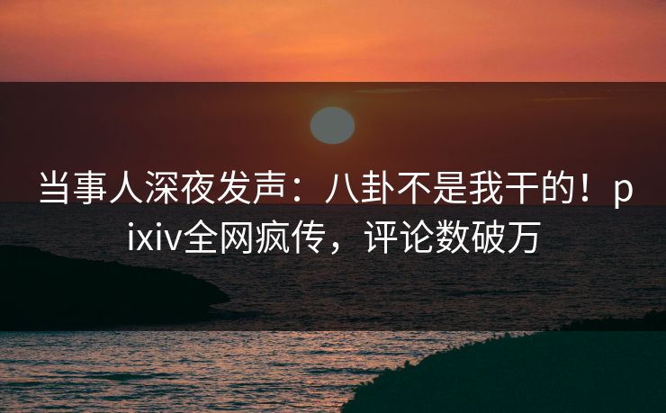 当事人深夜发声：八卦不是我干的！pixiv全网疯传，评论数破万