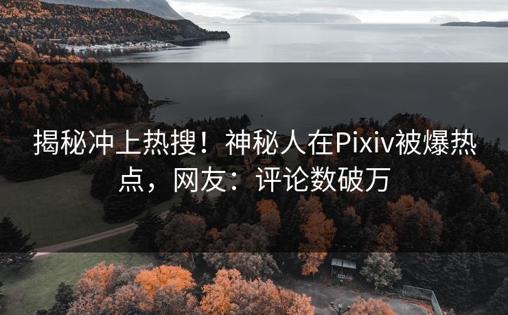 揭秘冲上热搜！神秘人在Pixiv被爆热点，网友：评论数破万