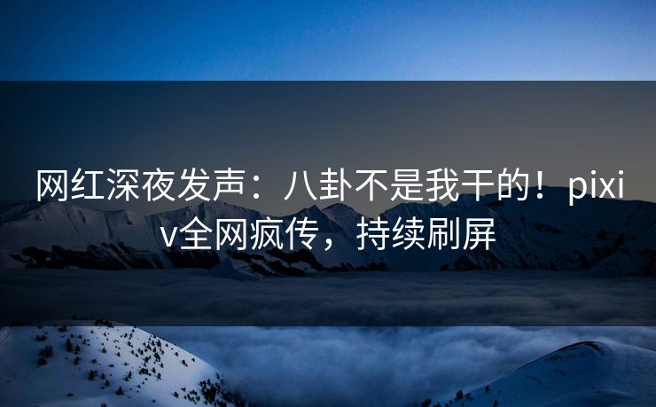 网红深夜发声：八卦不是我干的！pixiv全网疯传，持续刷屏
