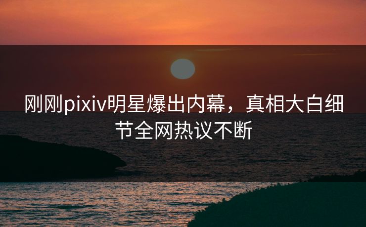 刚刚pixiv明星爆出内幕，真相大白细节全网热议不断