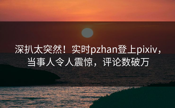 深扒太突然！实时pzhan登上pixiv，当事人令人震惊，评论数破万
