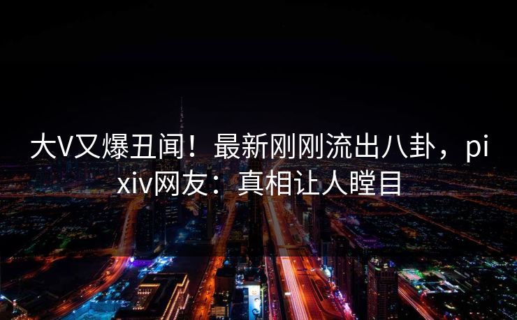 大V又爆丑闻！最新刚刚流出八卦，pixiv网友：真相让人瞠目