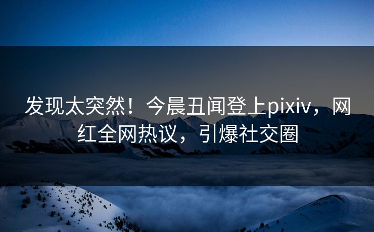 发现太突然！今晨丑闻登上pixiv，网红全网热议，引爆社交圈