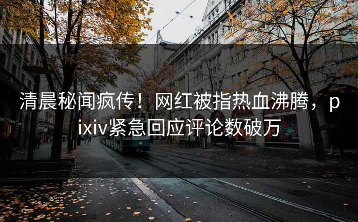 清晨秘闻疯传！网红被指热血沸腾，pixiv紧急回应评论数破万