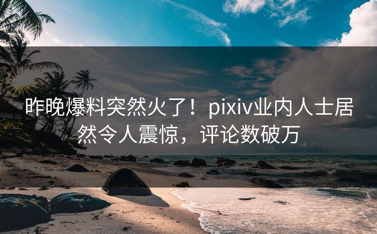 昨晚爆料突然火了！pixiv业内人士居然令人震惊，评论数破万