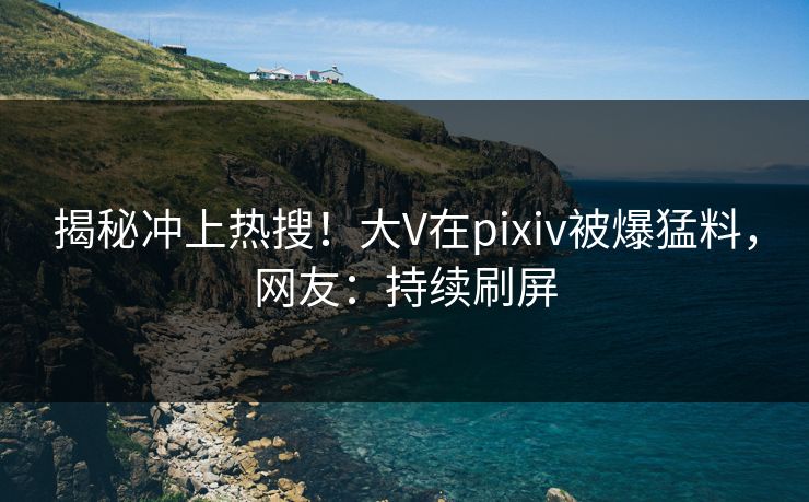 揭秘冲上热搜！大V在pixiv被爆猛料，网友：持续刷屏