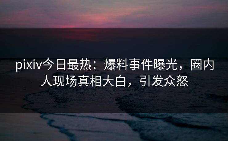 pixiv今日最热：爆料事件曝光，圈内人现场真相大白，引发众怒