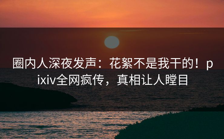 圈内人深夜发声：花絮不是我干的！pixiv全网疯传，真相让人瞠目