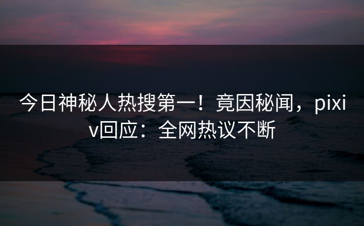 今日神秘人热搜第一！竟因秘闻，pixiv回应：全网热议不断