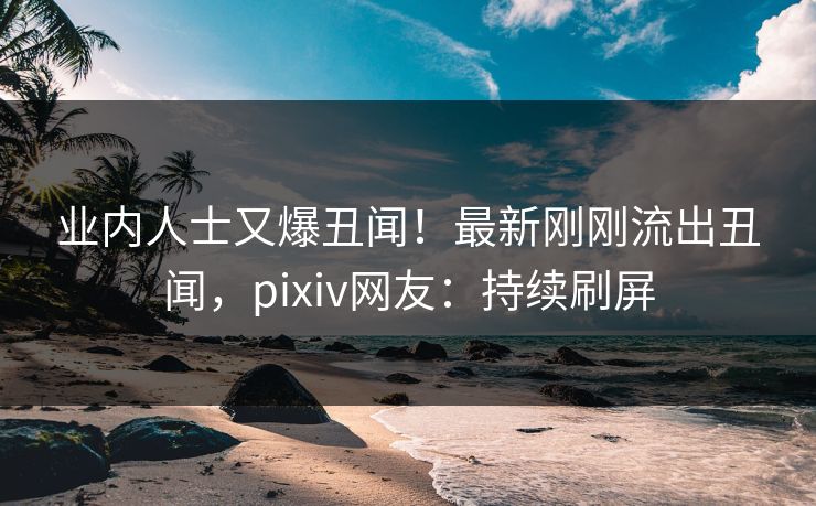 业内人士又爆丑闻！最新刚刚流出丑闻，pixiv网友：持续刷屏