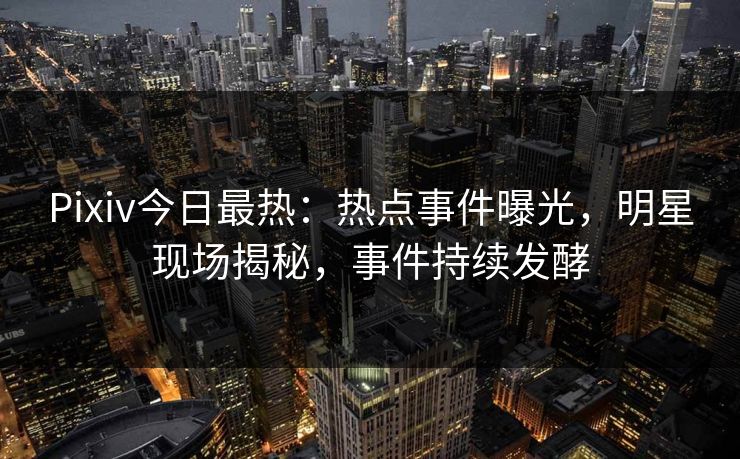 Pixiv今日最热：热点事件曝光，明星现场揭秘，事件持续发酵