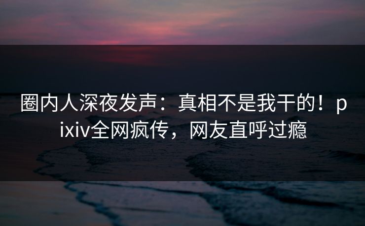圈内人深夜发声：真相不是我干的！pixiv全网疯传，网友直呼过瘾