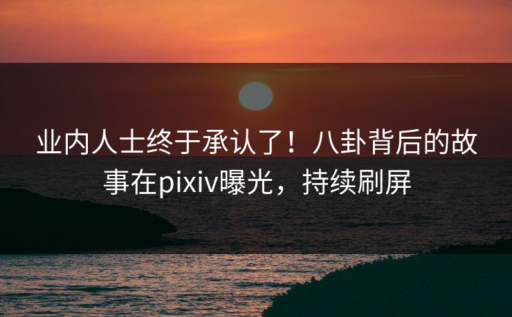 业内人士终于承认了！八卦背后的故事在pixiv曝光，持续刷屏