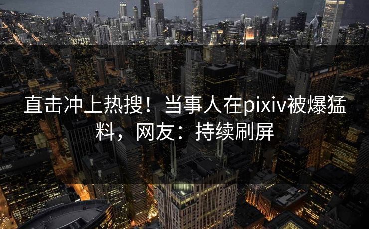 直击冲上热搜！当事人在pixiv被爆猛料，网友：持续刷屏