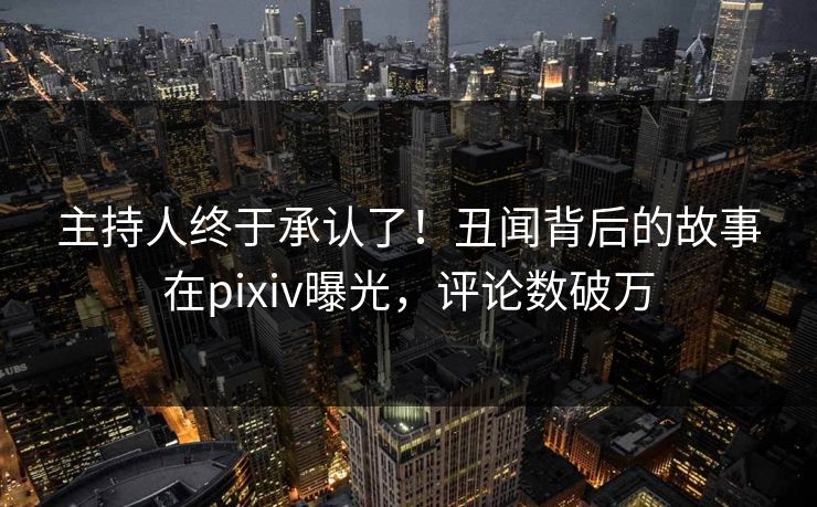 主持人终于承认了！丑闻背后的故事在pixiv曝光，评论数破万