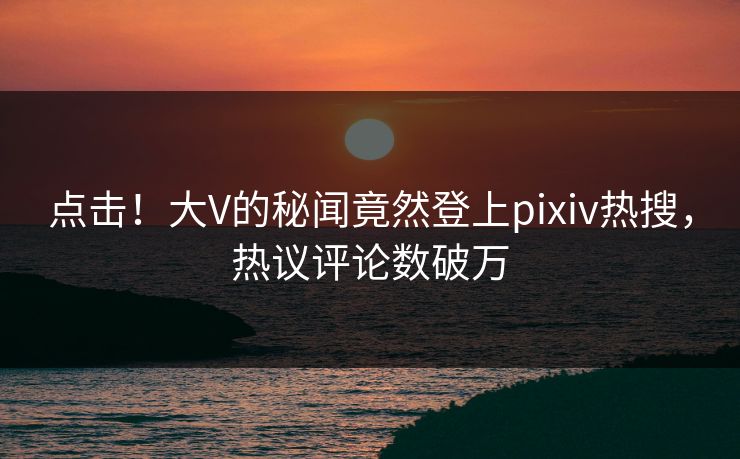 点击！大V的秘闻竟然登上pixiv热搜，热议评论数破万