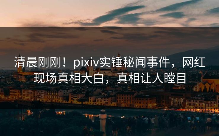 清晨刚刚！pixiv实锤秘闻事件，网红现场真相大白，真相让人瞠目