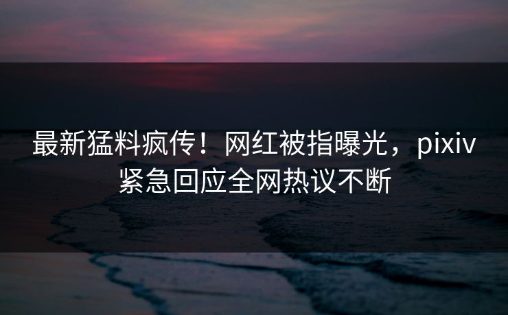 最新猛料疯传！网红被指曝光，pixiv紧急回应全网热议不断