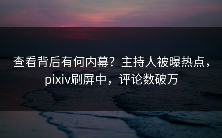 查看背后有何内幕？主持人被曝热点，pixiv刷屏中，评论数破万