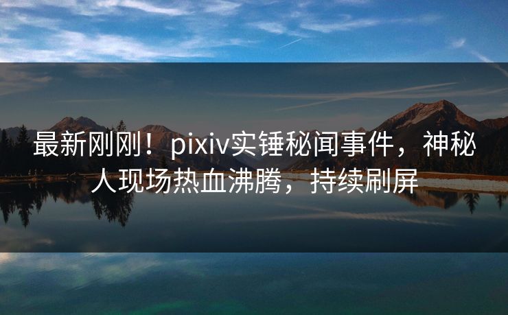 最新刚刚！pixiv实锤秘闻事件，神秘人现场热血沸腾，持续刷屏