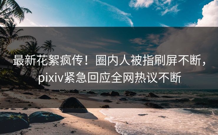 最新花絮疯传！圈内人被指刷屏不断，pixiv紧急回应全网热议不断