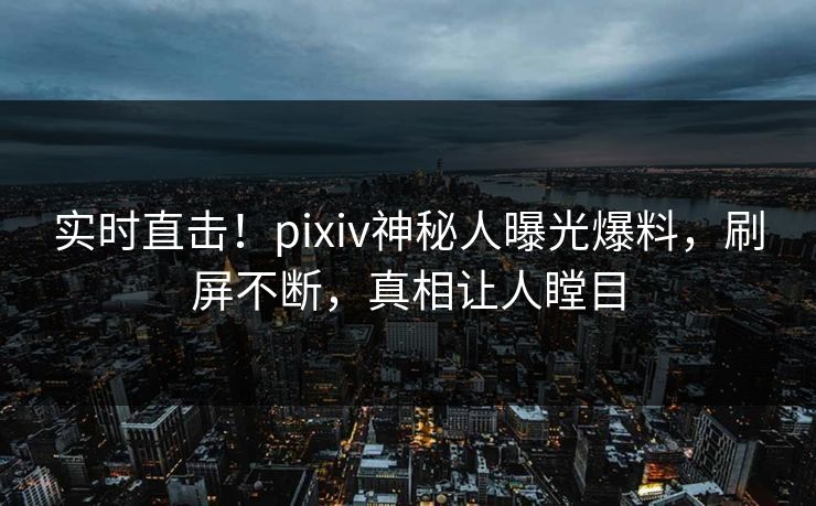 实时直击！pixiv神秘人曝光爆料，刷屏不断，真相让人瞠目