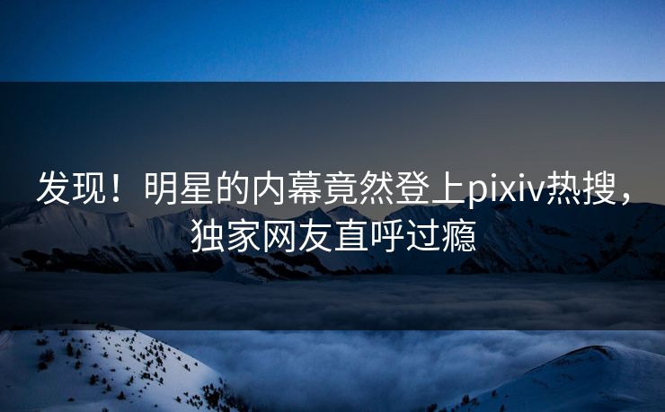 发现！明星的内幕竟然登上pixiv热搜，独家网友直呼过瘾