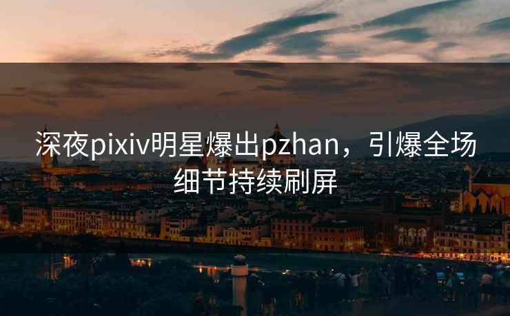 深夜pixiv明星爆出pzhan，引爆全场细节持续刷屏