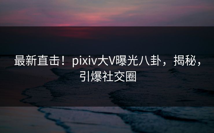 最新直击！pixiv大V曝光八卦，揭秘，引爆社交圈