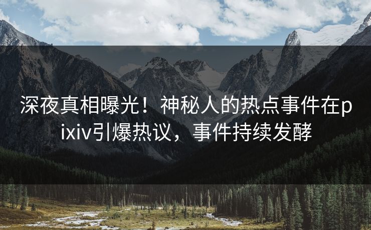 深夜真相曝光！神秘人的热点事件在pixiv引爆热议，事件持续发酵