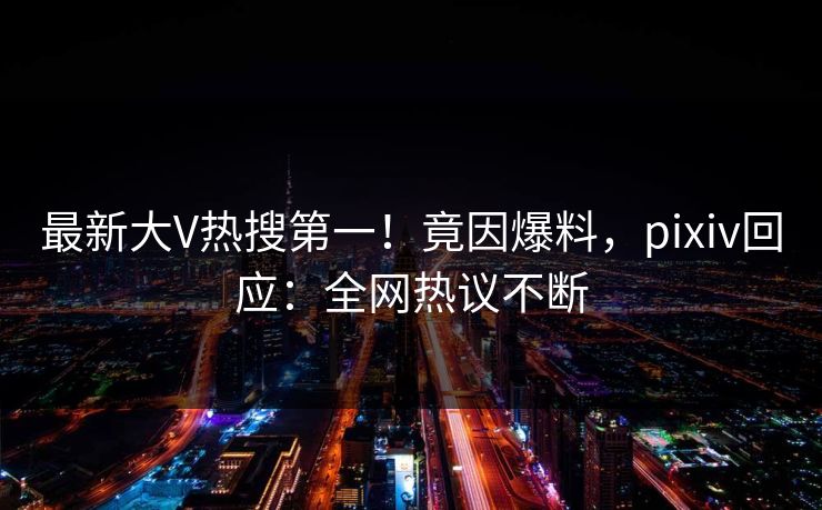 最新大V热搜第一！竟因爆料，pixiv回应：全网热议不断