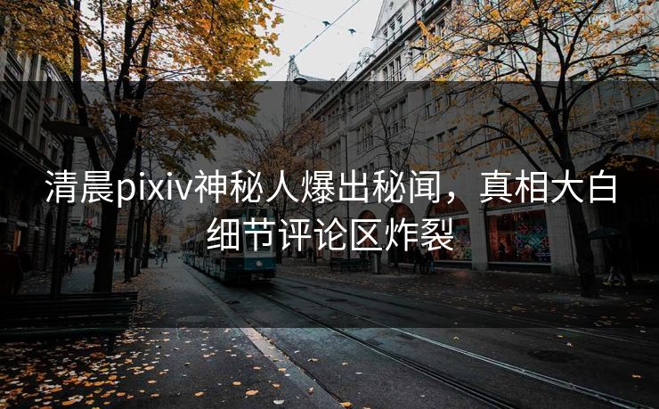 清晨pixiv神秘人爆出秘闻，真相大白细节评论区炸裂