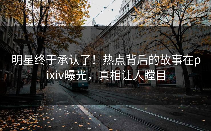 明星终于承认了！热点背后的故事在pixiv曝光，真相让人瞠目