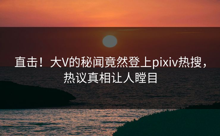 直击！大V的秘闻竟然登上pixiv热搜，热议真相让人瞠目