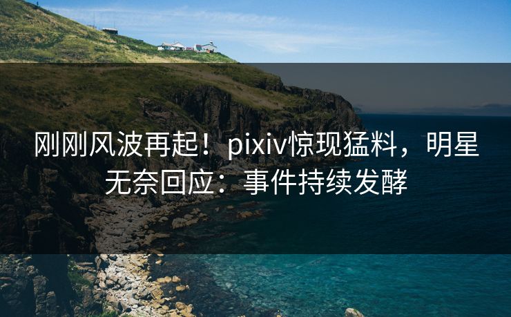 刚刚风波再起！pixiv惊现猛料，明星无奈回应：事件持续发酵