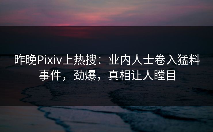 昨晚Pixiv上热搜：业内人士卷入猛料事件，劲爆，真相让人瞠目