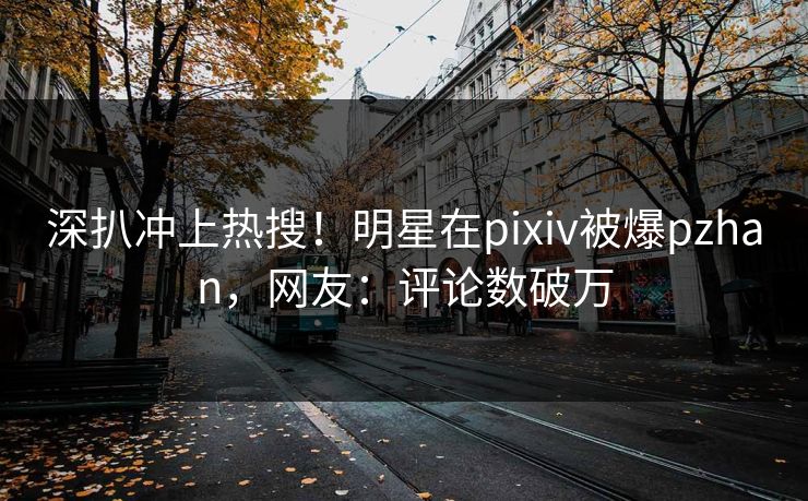 深扒冲上热搜！明星在pixiv被爆pzhan，网友：评论数破万