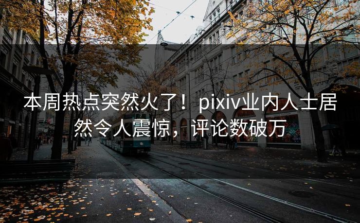 本周热点突然火了！pixiv业内人士居然令人震惊，评论数破万