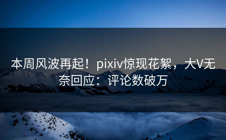 本周风波再起！pixiv惊现花絮，大V无奈回应：评论数破万