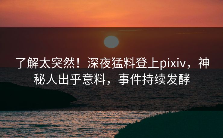 了解太突然！深夜猛料登上pixiv，神秘人出乎意料，事件持续发酵